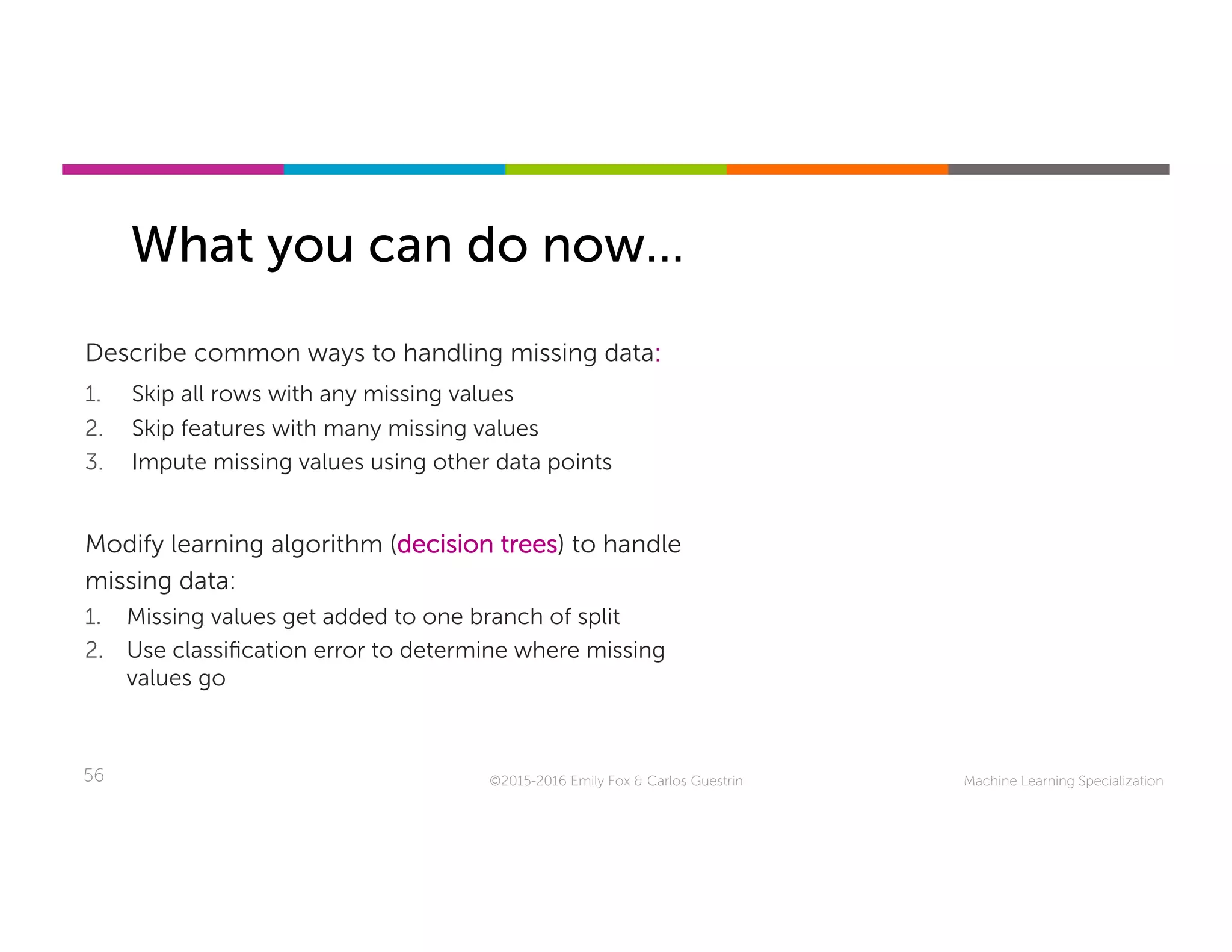 Machine Learning Specialization56
What you can do now…
©2015-2016 Emily Fox & Carlos Guestrin
Describe common ways to handling missing data:
1.  Skip all rows with any missing values
2.  Skip features with many missing values
3.  Impute missing values using other data points
Modify learning algorithm (decision trees) to handle
missing data:
1.  Missing values get added to one branch of split
2.  Use classiﬁcation error to determine where missing
values go
 