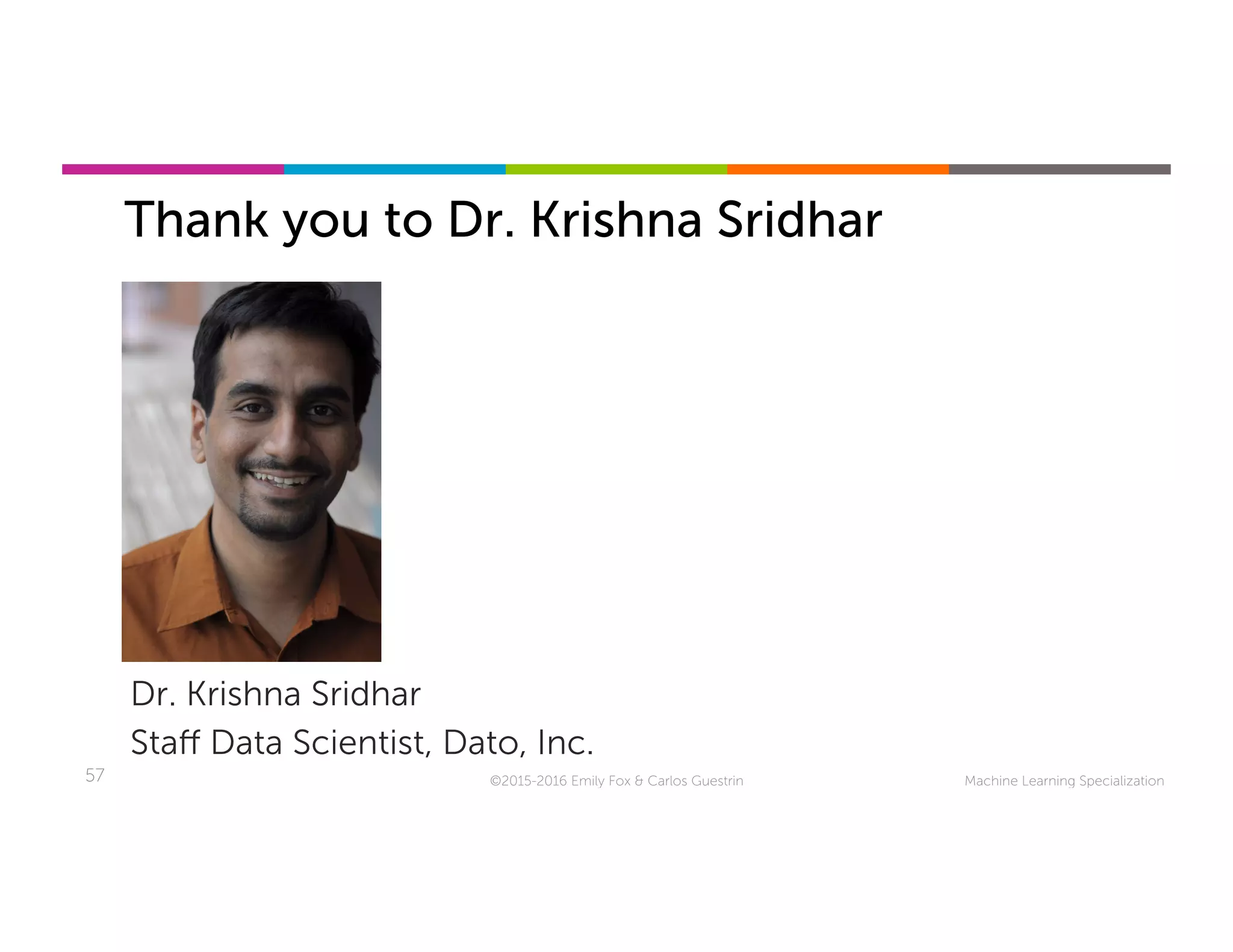 Machine Learning Specialization57
Thank you to Dr. Krishna Sridhar
Dr. Krishna Sridhar
Staﬀ Data Scientist, Dato, Inc.
©2015-2016 Emily Fox & Carlos Guestrin
 