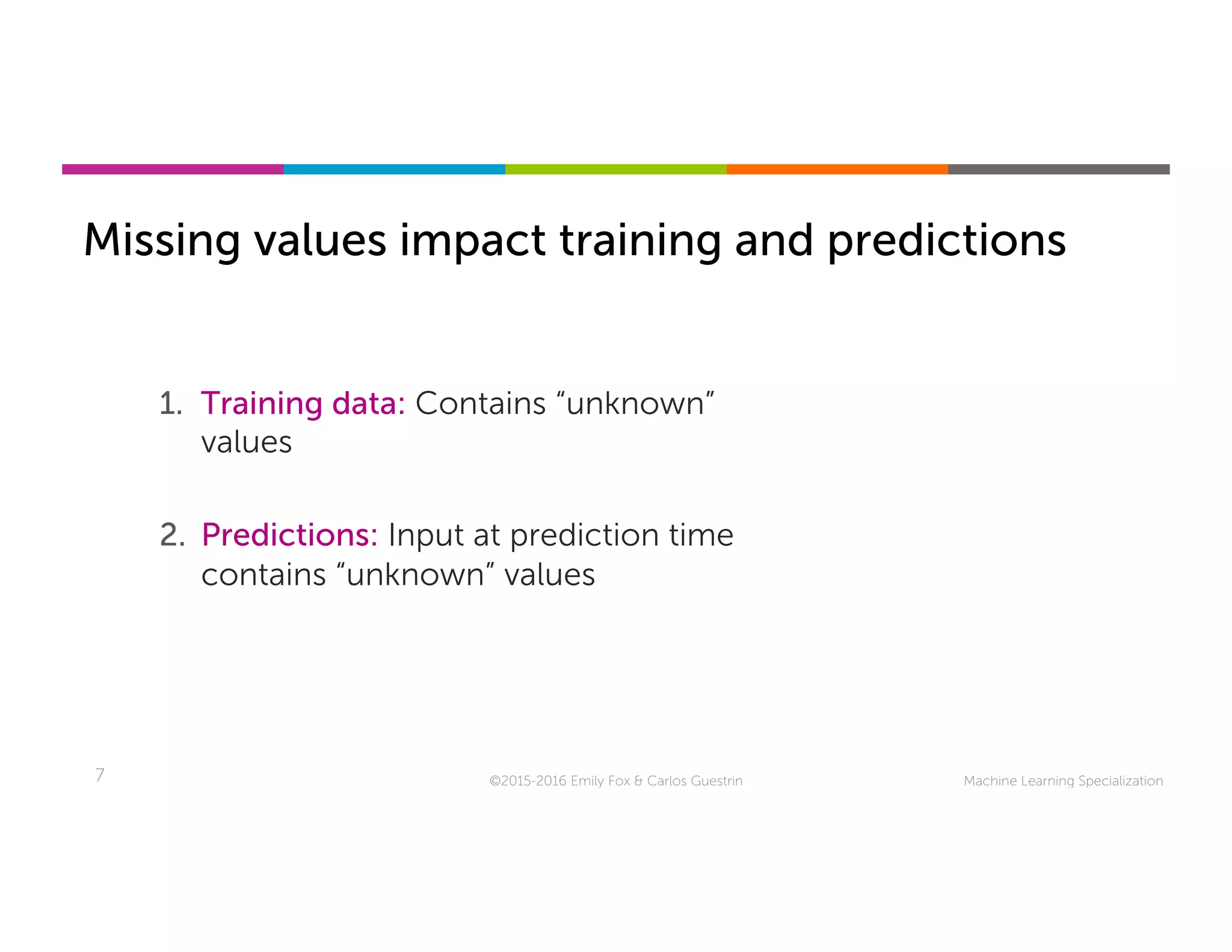 Machine Learning Specialization7
Missing values impact training and predictions
©2015-2016 Emily Fox & Carlos Guestrin
1.  Training data: Contains “unknown”
values
2.  Predictions: Input at prediction time
contains “unknown” values
 