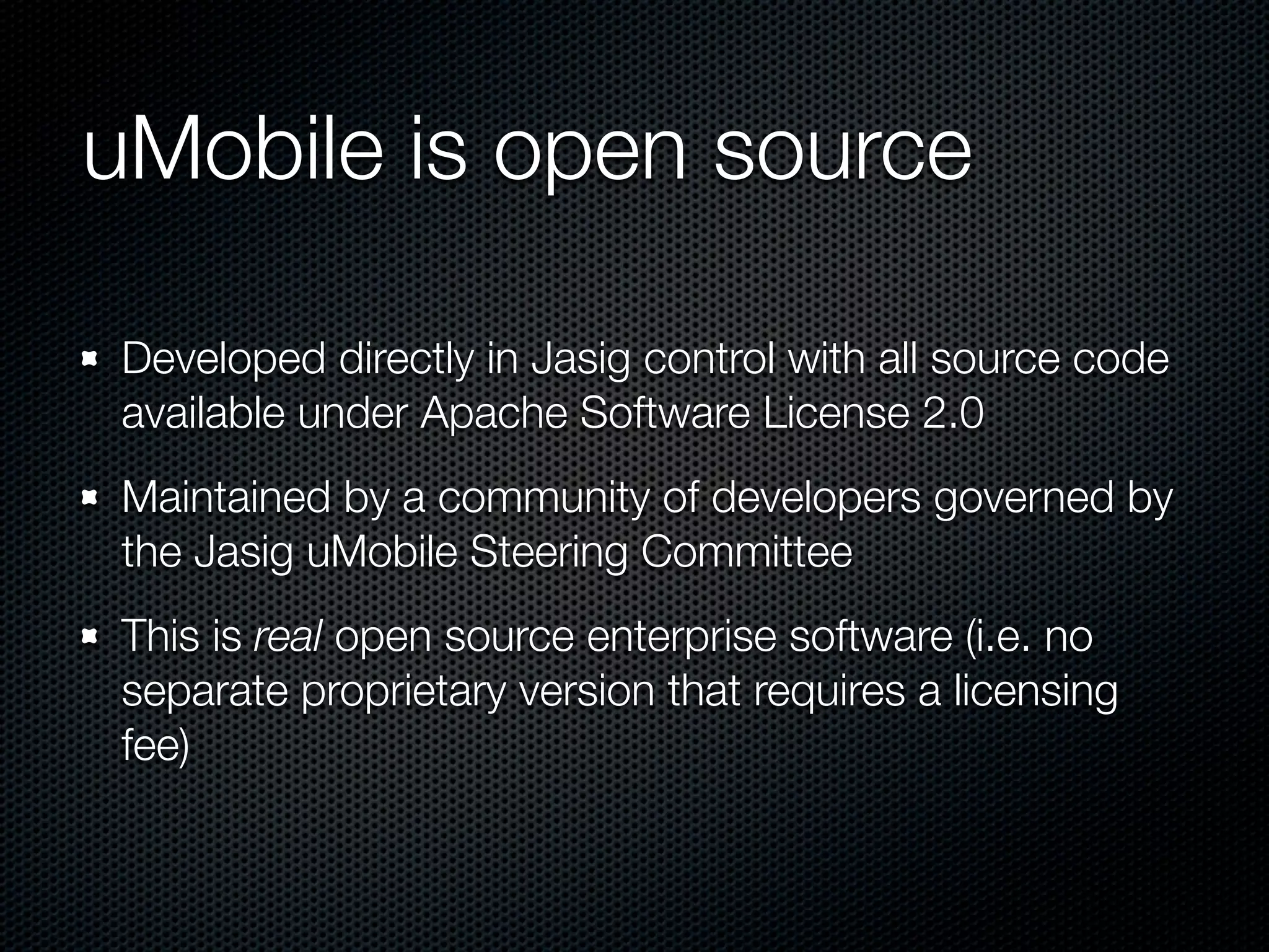 uMobile is open source

Developed directly in Jasig control with all source code
available under Apache Software License 2.0
Maintained by a community of developers governed by
the Jasig uMobile Steering Committee
This is real open source enterprise software (i.e. no
separate proprietary version that requires a licensing
fee)
 