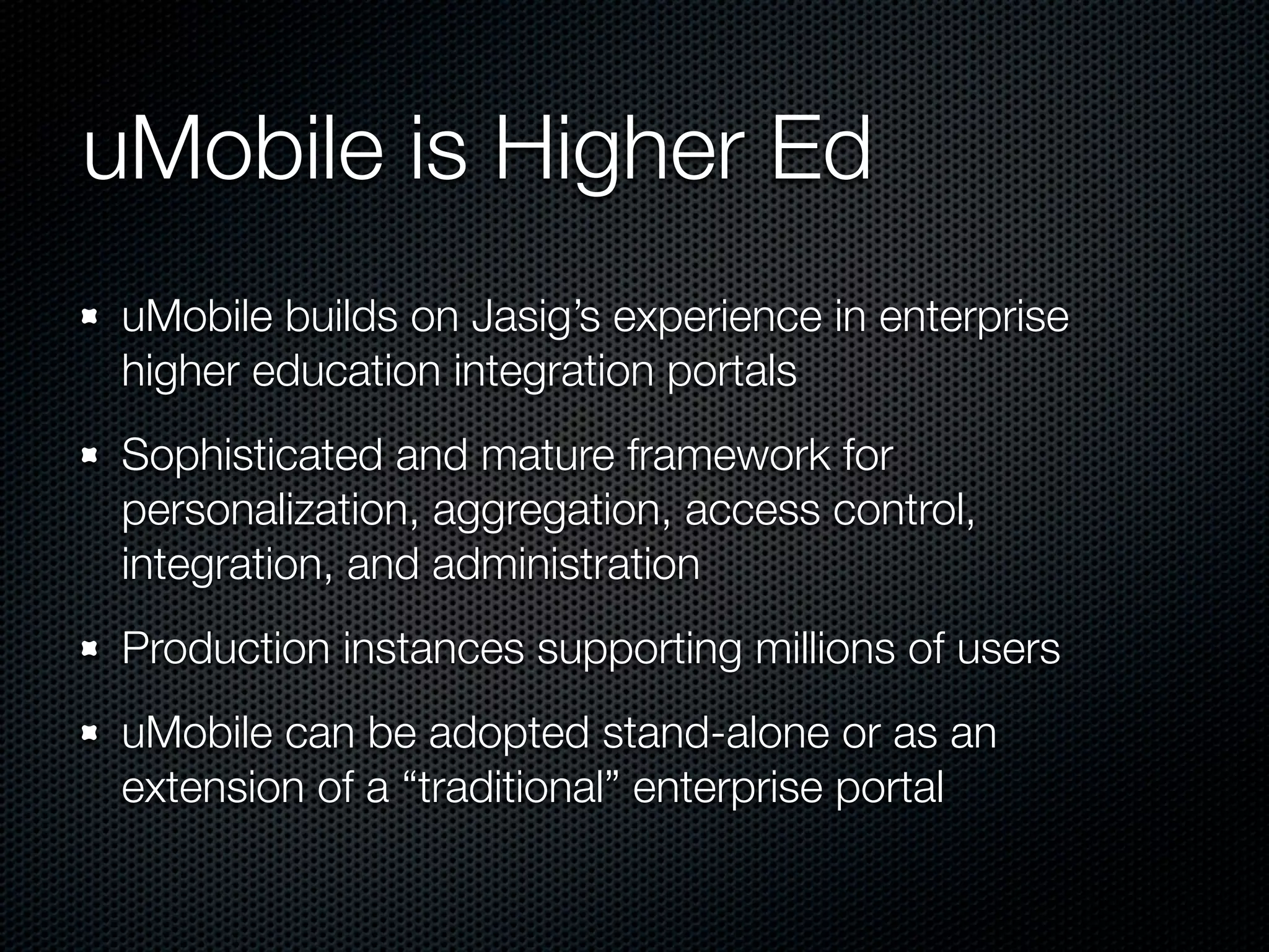 uMobile is Higher Ed
 uMobile builds on Jasig’s experience in enterprise
 higher education integration portals
 Sophisticated and mature framework for
 personalization, aggregation, access control,
 integration, and administration
 Production instances supporting millions of users
 uMobile can be adopted stand-alone or as an
 extension of a “traditional” enterprise portal
 