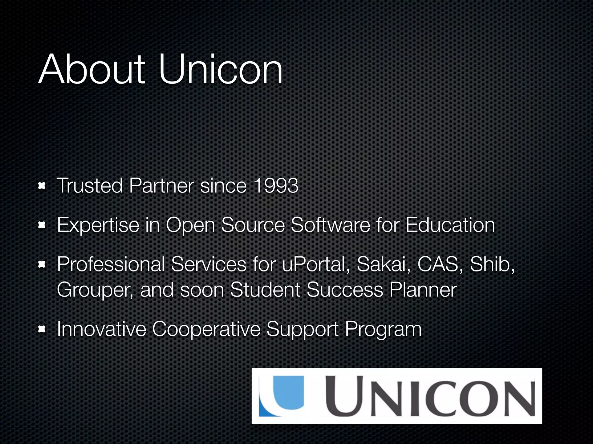 About Unicon

Trusted Partner since 1993
Expertise in Open Source Software for Education
Professional Services for uPortal, Sakai, CAS, Shib,
Grouper, and soon Student Success Planner
Innovative Cooperative Support Program
 