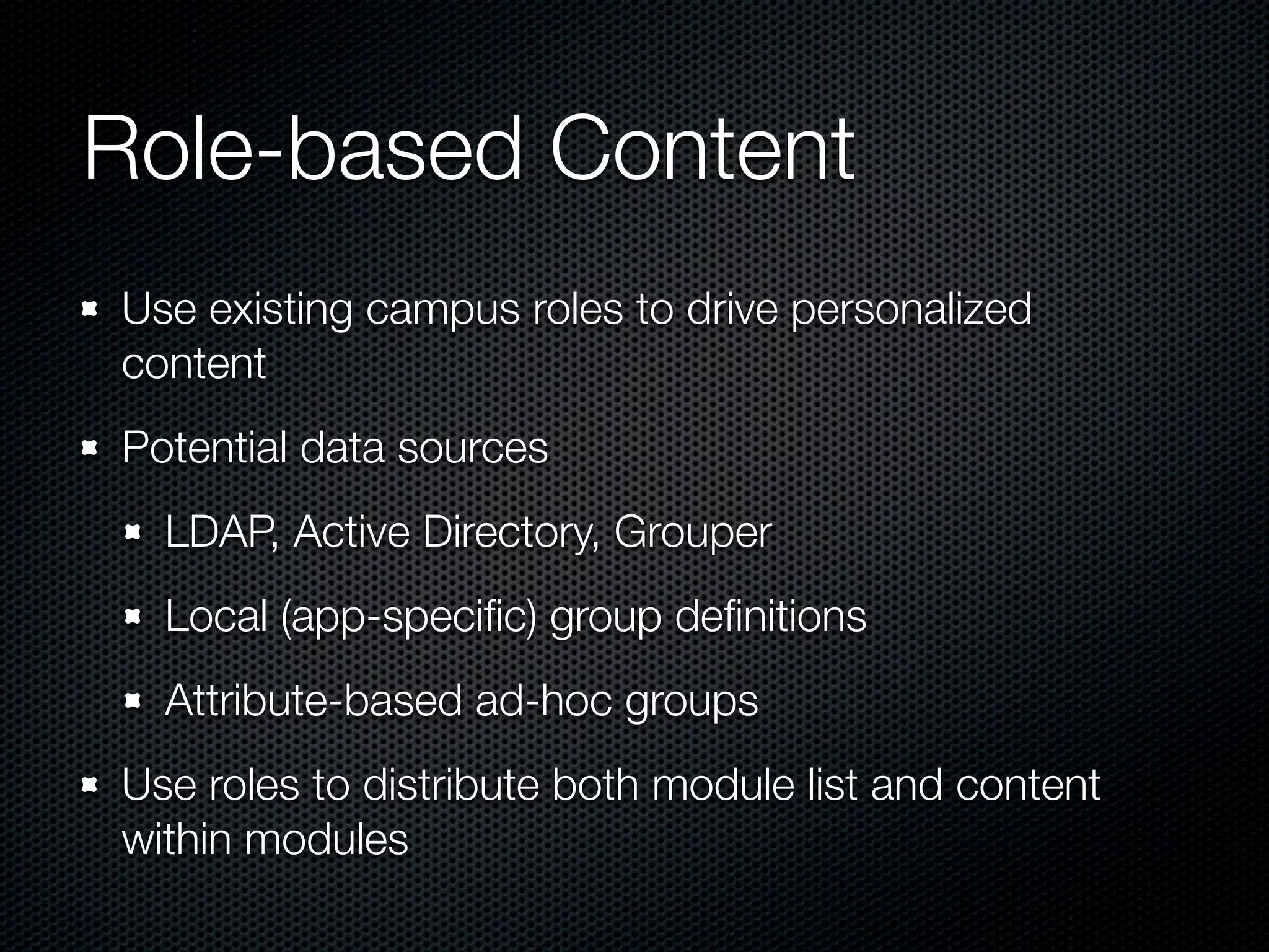 Role-based Content
Use existing campus roles to drive personalized
content
Potential data sources
  LDAP, Active Directory, Grouper
  Local (app-speciﬁc) group deﬁnitions
  Attribute-based ad-hoc groups
Use roles to distribute both module list and content
within modules
 