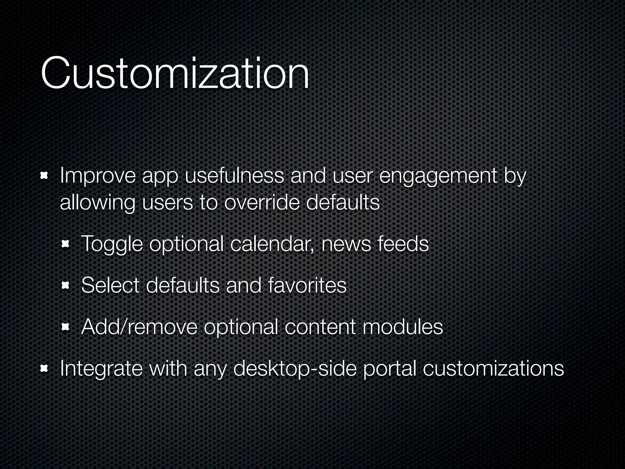 Customization

Improve app usefulness and user engagement by
allowing users to override defaults
  Toggle optional calendar, news feeds
  Select defaults and favorites
  Add/remove optional content modules
Integrate with any desktop-side portal customizations
 