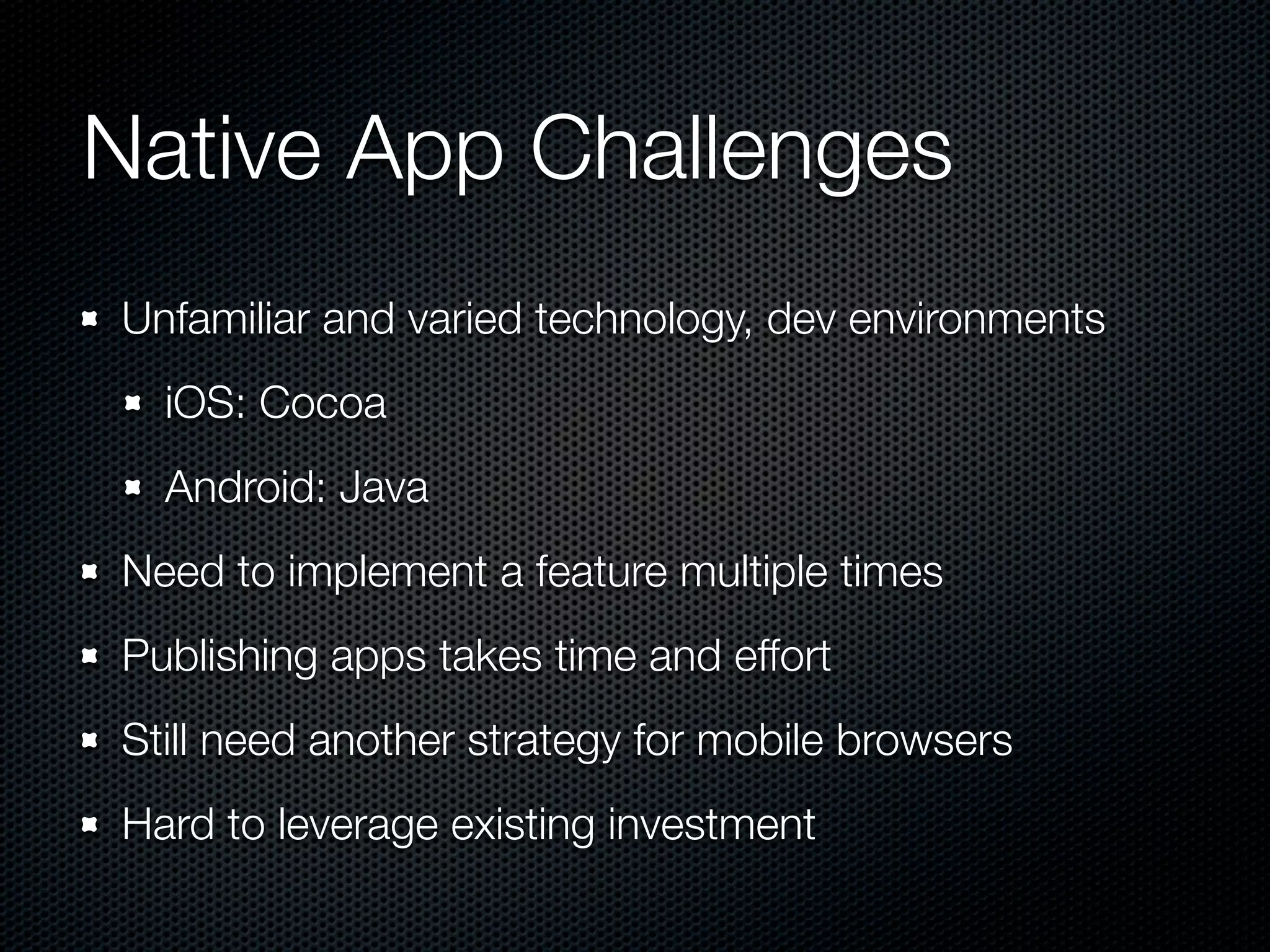 Native App Challenges
Unfamiliar and varied technology, dev environments
  iOS: Cocoa
  Android: Java
Need to implement a feature multiple times
Publishing apps takes time and effort
Still need another strategy for mobile browsers
Hard to leverage existing investment
 