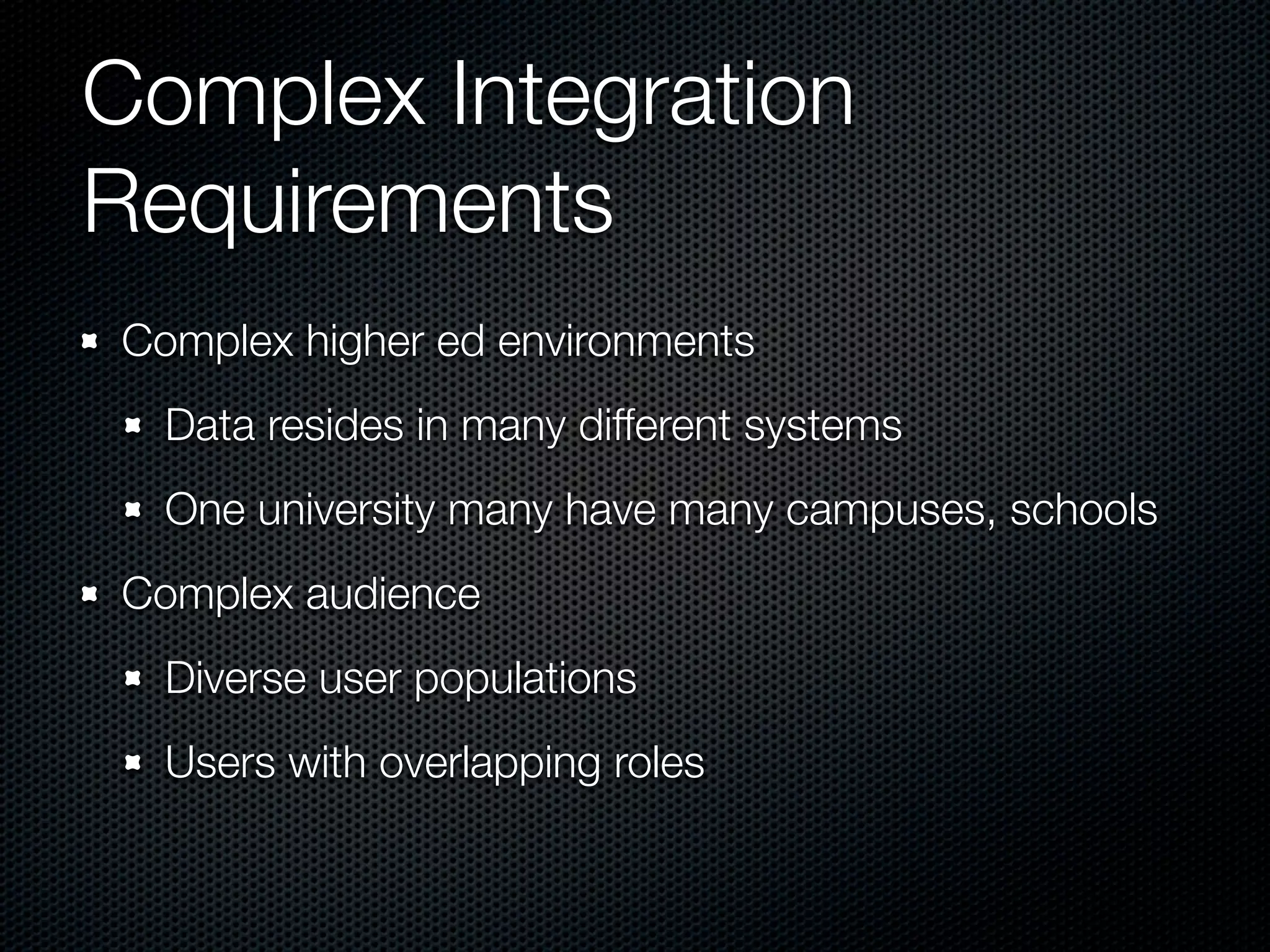 Complex Integration
Requirements
Complex higher ed environments
  Data resides in many different systems
  One university many have many campuses, schools
Complex audience
  Diverse user populations
  Users with overlapping roles
 