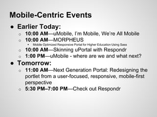 ● Earlier Today:
o 10:00 AM—uMobile, I’m Mobile, We’re All Mobile
o 10:00 AM—MORPHEUS
 Mobile Optimized Responsive Portal for Higher Education Using Sass
o 10:00 AM—Skinning uPortal with Respondr
o 1:00 PM—uMobile - where are we and what next?
● Tomorrow:
o 11:00 AM—Next Generation Portal: Redesigning the
portlet from a user-focused, responsive, mobile-first
perspective
o 5:30 PM–7:00 PM—Check out Respondr
Mobile-Centric Events
 