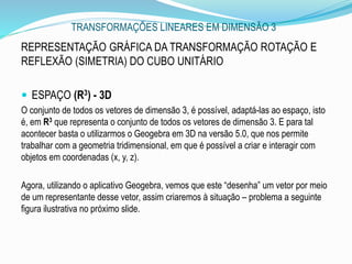 TRANSFORMAÇÕES LINEARES EM DIMENSÃO 3
.
REPRESENTAÇÃO GRÁFICA DA TRANSFORMAÇÃO ROTAÇÃO E
REFLEXÃO (SIMETRIA) DO CUBO UNITÁRIO
 ESPAÇO (R3) - 3D
O conjunto de todos os vetores de dimensão 3, é possível, adaptá-las ao espaço, isto
é, em R3 que representa o conjunto de todos os vetores de dimensão 3. E para tal
acontecer basta o utilizarmos o Geogebra em 3D na versão 5.0, que nos permite
trabalhar com a geometria tridimensional, em que é possível a criar e interagir com
objetos em coordenadas (x, y, z).
Agora, utilizando o aplicativo Geogebra, vemos que este “desenha” um vetor por meio
de um representante desse vetor, assim criaremos à situação – problema a seguinte
figura ilustrativa no próximo slide.
 