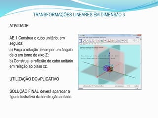 TRANSFORMAÇÕES LINEARES EM DIMENSÃO 3
ATIVIDADE
AE.1 Construa o cubo unitário, em
seguida:
a) Faça a rotação desse por um ângulo
de α em torno do eixo Z;
b) Construa a reflexão do cubo unitário
em relação ao plano xz.
UTILIZAÇÃO DO APLICATIVO
SOLUÇÃO FINAL: deverá aparecer a
figura ilustrativa da construção ao lado.
 