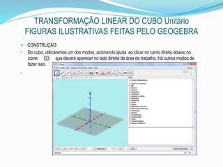 TRANSFORMAÇÃO LINEAR DO CUBO Unitário
FIGURAS ILUSTRATIVAS FEITAS PELO GEOGEBRA
 CONSTRUÇÃO:
• Do cubo, utilizaremos um dos modos, acionando ajuda ao clicar no canto direito abaixo no
ícone que deverá aparecer no lado direito da área de trabalho. Há outros modos de
fazer isso.
.
 