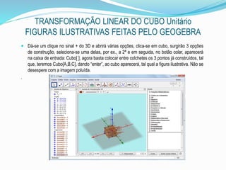 TRANSFORMAÇÃO LINEAR DO CUBO Unitário
FIGURAS ILUSTRATIVAS FEITAS PELO GEOGEBRA
 Dá-se um clique no sinal + do 3D e abrirá várias opções, clica-se em cubo, surgirão 3 opções
de construção, seleciona-se uma delas, por ex., a 2ª e em seguida, no botão colar, aparecerá
na caixa de entrada: Cubo[ ], agora basta colocar entre colchetes os 3 pontos já construídos, tal
que, teremos Cubo[A,B,C], dando “enter”, ao cubo aparecerá, tal qual a figura ilustrativa. Não se
desespere com a imagem poluída.
.
 