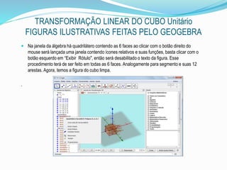 TRANSFORMAÇÃO LINEAR DO CUBO Unitário
FIGURAS ILUSTRATIVAS FEITAS PELO GEOGEBRA
 Na janela da álgebra há quadrilátero contendo as 6 faces ao clicar com o botão direito do
mouse será lançada uma janela contendo ícones relativos e suas funções, basta clicar com o
botão esquerdo em “Exibir Rótulo", então será desabilitado o texto da figura. Esse
procedimento terá de ser feito em todas as 6 faces. Analogamente para segmento e suas 12
arestas. Agora, temos a figura do cubo limpa.
.
 