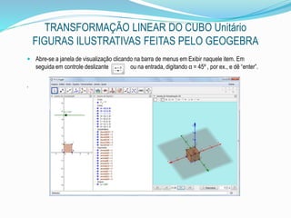 TRANSFORMAÇÃO LINEAR DO CUBO Unitário
FIGURAS ILUSTRATIVAS FEITAS PELO GEOGEBRA
 Abre-se a janela de visualização clicando na barra de menus em Exibir naquele item. Em
seguida em controle deslizante ou na entrada, digitando α = 45º , por ex., e dê “enter”.
.
 