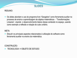 SLIDES
RESUMO:
 Os slides abordam o uso do programa livre “Geogebra” como ferramenta auxiliar no
processo de ensino e aprendizagem de objetos matemáticos - “Transformações
Lineares”, visando o desenvolvimento básico desse conteúdo no espaço, usando
como exemplo a reflexão e rotação do cubo unitário.
META:
 Discutir os principais aspectos relacionados à utilização do software como
ferramenta auxiliar no ensino da matemática.
CONSTRUÇÃO:
 TECNOLOGIA OBJETO DE ESTUDO
 