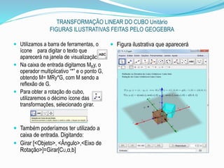 TRANSFORMAÇÃO LINEAR DO CUBO Unitário
FIGURAS ILUSTRATIVAS FEITAS PELO GEOGEBRA
 Utilizamos a barra de ferramentas, o
ícone para digitar o texto que
aparecerá na janela de visualização 3D.
 Na caixa de entrada digitamos MRy, o
operador multiplicativo “*” e o ponto G,
obtendo M= MRy*G, com M sendo a
reflexão de G.
 Para obter a rotação do cubo,
utilizaremos o décimo ícone das
transformações, selecionado girar.
 Também poderíamos ter utilizado a
caixa de entrada. Digitando:
 Girar [<Objeto>, <Ângulo>,<Eixo de
Rotação>]=Girar[CU,α,b]
 Figura ilustrativa que aparecerá
 