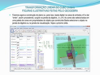 TRANSFORMAÇÃO LINEAR DO CUBO Unitário
FIGURAS ILUSTRATIVAS FEITAS PELO GEOGEBRA
 Faremos agora a construção do plano xz, para isso, basta digitar na caixa de entrada y=0 e dar
“enter”, assim procedendo, surgirá na janela da álgebra , b: y=0. As cores são selecionadas em
uma paleta de cores em propriedades do objeto que construíste Basta selecionar o objeto na
janela da álgebra ou na janela da visualização. Vejas o próximo slide.
 