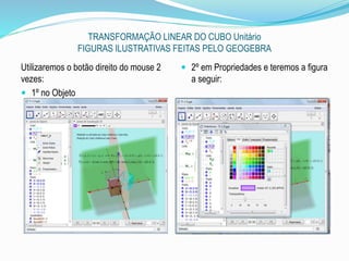 TRANSFORMAÇÃO LINEAR DO CUBO Unitário
FIGURAS ILUSTRATIVAS FEITAS PELO GEOGEBRA
Utilizaremos o botão direito do mouse 2
vezes:
 1º no Objeto
 2º em Propriedades e teremos a figura
a seguir:
 