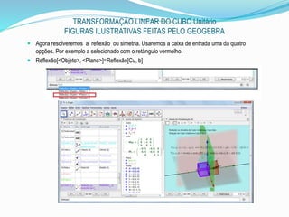 TRANSFORMAÇÃO LINEAR DO CUBO Unitário
FIGURAS ILUSTRATIVAS FEITAS PELO GEOGEBRA
 Agora resolveremos a reflexão ou simetria. Usaremos a caixa de entrada uma da quatro
opções. Por exemplo a selecionado com o retângulo vermelho.
 Reflexão[<Objeto>, <Plano>]=Reflexão[Cu, b]
 