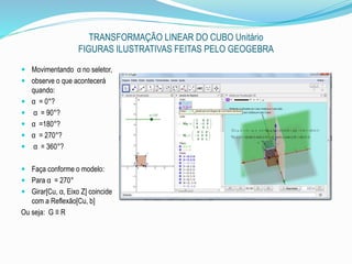 TRANSFORMAÇÃO LINEAR DO CUBO Unitário
FIGURAS ILUSTRATIVAS FEITAS PELO GEOGEBRA
 Movimentando α no seletor,
 observe o que acontecerá
quando:
 α = 0°?
 α = 90°?
 α =180°?
 α = 270°?
 α = 360°?
 Faça conforme o modelo:
 Para α = 270°
 Girar[Cu, α, Eixo Z] coincide
com a Reflexão[Cu, b]
Ou seja: G ≡ R
 