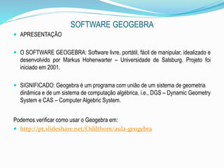 SOFTWARE GEOGEBRA
 APRESENTAÇÃO
 O SOFTWARE GEOGEBRA: Software livre, portátil, fácil de manipular, idealizado e
desenvolvido por Markus Hohenwarter – Universidade de Salsburg. Projeto foi
iniciado em 2001.
 SIGNIFICADO: Geogebra é um programa com união de um sistema de geometria
dinâmica e de um sistema de computação algébrica, i.e., DGS – Dynamic Geometry
System e CAS – Computer Algebric System.
Podemos verificar como usar o Geogebra em:
 http://pt.slideshare.net/Odilthom/aula-geogebra
 