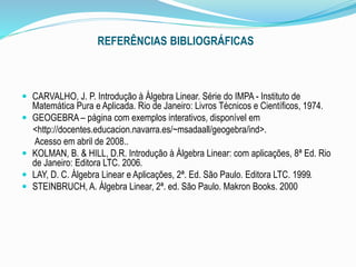 REFERÊNCIAS BIBLIOGRÁFICAS
 CARVALHO, J. P. Introdução à Álgebra Linear. Série do IMPA - Instituto de
Matemática Pura e Aplicada. Rio de Janeiro: Livros Técnicos e Científicos, 1974.
 GEOGEBRA – página com exemplos interativos, disponível em
<http://docentes.educacion.navarra.es/~msadaall/geogebra/ind>.
Acesso em abril de 2008..
 KOLMAN, B. & HILL, D.R. Introdução à Álgebra Linear: com aplicações, 8ª Ed. Rio
de Janeiro: Editora LTC. 2006.
 LAY, D. C. Álgebra Linear e Aplicações, 2ª. Ed. São Paulo. Editora LTC. 1999.
 STEINBRUCH, A. Álgebra Linear, 2ª. ed. São Paulo. Makron Books. 2000
 