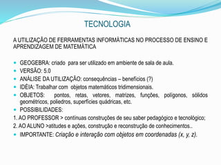 TECNOLOGIA
A UTILIZAÇÃO DE FERRAMENTAS INFORMÁTICAS NO PROCESSO DE ENSINO E
APRENDIZAGEM DE MATEMÁTICA
 GEOGEBRA: criado para ser utilizado em ambiente de sala de aula.
 VERSÃO: 5.0
 ANÁLISE DA UTILIZAÇÃO: consequências – benefícios (?)
 IDÉIA: Trabalhar com objetos matemáticos tridimensionais.
 OBJETOS: pontos, retas, vetores, matrizes, funções, polígonos, sólidos
geométricos, poliedros, superfícies quádricas, etc.
 POSSIBILIDADES:
1. AO PROFESSOR > contínuas construções de seu saber pedagógico e tecnológico;
2. AO ALUNO >atitudes e ações, construção e reconstrução de conhecimentos..
 IMPORTANTE: Criação e interação com objetos em coordenadas (x, y, z).
 