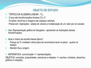 OBJETO DE ESTUDO
 TÓPICO DA ÁLGEBRA LINEAR : T.L.
 O que são transformações lineares (T.L.)?
Funções: domínios e imagens são espaços vetoriais.
Preservam: Operações - adição de vetores e multiplicação de um vetor por um escalar.
 Uso: Representação gráfica do Geogebra - apresentar as ilustrações dessas
transformações.
 Qual o motivo da escolha desse tópico?
1. Porque as TL modelam vários tipos de movimentos tanto no plano quanto no
espaço.
2. Mantém fixa a origem.
 MATEMÁTICA: comunicação  representações.
OBJETOS: conceitos, propriedades, estruturas e relações  escritos, símbolos, desenhos,
gráficos e notações.
 