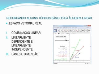 RECORDANDO ALGUNS TÓPICOS BÁSICOS DA ÁLGEBRA LINEAR.
 ESPAÇO VETORIAL REAL
I. COMBINAÇÃO LINEAR
II. LINEARMENTE
DEPENDENTE E
LINEARMENTE
INDEPENDENTE
III. BASES E DIMENSÃO
 