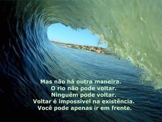 Mas não há outra maneira.
O rio não pode voltar.
Ninguém pode voltar.
Voltar é impossível na existência.
Você pode apenas ir em frente.
 