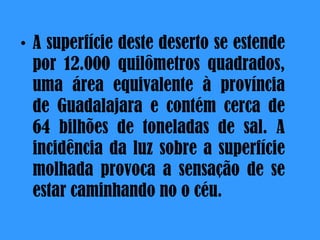 A superfície deste deserto se estende por 12.000 quilômetros quadrados, uma área equivalente à província de Guadalajara e contém cerca de 64 bilhões de toneladas de sal. A incidência da luz sobre a superfície molhada provoca a sensação de se estar caminhando no o céu .  