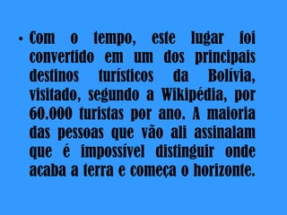 Com o tempo, este lugar foi convertido em um dos principais destinos turísticos da Bolívia, visitado, segundo a Wikipédia, por 60.000 turistas por ano. A maioria das pessoas que vão ali assinalam que é impossível distinguir onde acaba a terra e começa o horizonte . 