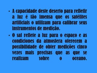 A capacidade deste deserto para refletir a luz é tão imensa que os satélites artificiais o utilizam para calibrar seus instrumentos de medição.  O sal reflete a luz para o espaço e as condiciones da atmosfera oferecem a possibilidade de obter medições cinco vezes mais precisas que as que se realizam sobre o oceano. 