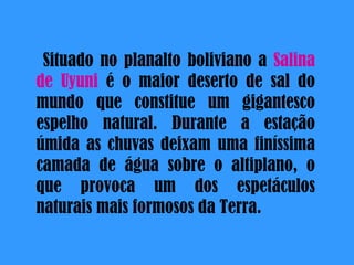 Situado no  planalto  boliviano a  Salina de Uyuni  é o  maior  deserto de sal do mundo que constitue  um  gigantesco  espelho  natural. Durante a  estação   úmida  as  chuvas   deixam   uma  finíssima camada de  água  sobre o altiplano, o que provoca  um  dos  espetáculos   naturais   mais  formosos da  Terra .  