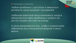 Манипуляции с аккаунтами
Любая проблема с доступом к аккаунта в
контексте сразу вызывает подозрения!
Любимая агентская тема начинается, когда в
аккаунтах есть явно проблемы и запрос на
доступ падает как снег на голову.
А тема заключается в том, чтобы с клиента взять
обязательство в письменной форме и тянуть
время.
 