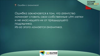 Ошибки с аналитикой 
Ошибка заключается в том, что агентство
начинает ставить свои собственные utm метки
и не «наследует» их от предыдущего
подрядчика.
Из-за этого ломается аналитика.
 