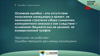 Ошибки с персоналом
Основная ошибка – это отсутствие
погружения менеджера в проект, не
понимание стратегии сбора симантики,
конкурентного анализа и как следствие –
«сливание» бюджета или не целевой, не
конверсионный трафик
Персонал не работает
Ошибки передачи дел между командами
 