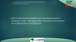 Основные ошибки исполнителей ( агентств,
сотрудников в штате)
Часто кампании работают одновременно в
поиске и кмс . Не выделают отдельно кампании
на мобильные платформы
 