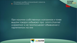 Основные ошибки исполнителей ( агентств,
сотрудников в штате)
При наличии собственных магазинов и точек
выдачи товара забывают про omni-channel
маркетинг и не прописывают объявления с
таргетингом на них
 