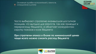 Основные ошибки исполнителей ( агентств,
сотрудников в штате)
Часто выбирают стратегию «наивысшая доступная
позиция», что выгодно для агентств, так как приводит к
перерасходу бюджета, а облегчает конкурентам
скрутку показов и клик бюджета
При стратегии «показ в блоке по минимальной цене»
чаще всего можно снизить расход бюджета
 