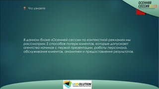 Что узнаете
В данном блоке «Осенней сессии по контекстной рекламе» мы
рассмотрим 5 способов потери клиентов, которые допускают
агентства начиная с первой презентации, работы персонала,
обслуживания клиентов, аналитики и предоставления результатов.
.
 