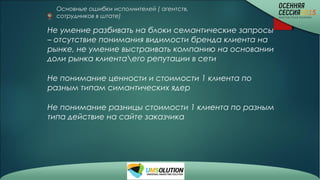 Основные ошибки исполнителей ( агентств,
сотрудников в штате)
Не умение разбивать на блоки семантические запросы
– отсутствие понимания видимости бренда клиента на
рынке, не умение выстраивать компанию на основании
доли рынка клиентаего репутации в сети
Не понимание ценности и стоимости 1 клиента по
разным типам симантических ядер
Не понимание разницы стоимости 1 клиента по разным
типа действие на сайте заказчика
 