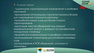 Что делать ( кратко)
- тщательная структуризация направлений и разбивка
кампаний
-применение оптимальных стратегии показа в блоках
для сокращения стоимости рекламы
-проработка минус-слов для более точного
таргетирования
-адаптация текстов объявлений под каждый
индивидуальный запрос с выводом на релевантную
посадочную страницу
-проработка всевозможных словоформ семантики
-использование операторов для уточнения ключевых
слов
-использование в РСЯ объявлений, отличных от
поисковых
 