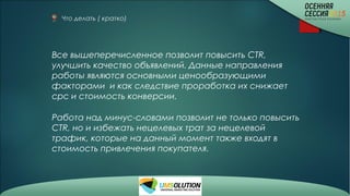 Что делать ( кратко)
Все вышеперечисленное позволит повысить CTR,
улучшить качество объявлений. Данные направления
работы являются основными ценообразующими
факторами и как следствие проработка их снижает
срс и стоимость конверсии.
Работа над минус-словами позволит не только повысить
CTR, но и избежать нецелевых трат за нецелевой
трафик, которые на данный момент также входят в
стоимость привлечения покупателя.
 