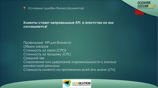 Основные ошибки бизнеса(клиентов)
Клиенты ставят неправильные KPI, а агентства на них
соглашаются!
Правильные KPI для бизнеса:
Объем заказов
Стоимость за заказ (СРО)
Стоимость за продажу (CPL)
Средний чек
Сохранение или удержание маржинальности с канала
контекстной рекламы
Стоимость клиента на протяжении всей его жизни (LTV)
 