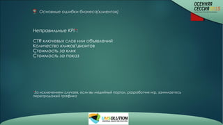 Основные ошибки бизнеса(клиентов)
Неправильные KPI*:
CTR ключевых слов или объявлений
Количество кликоввизитов
Стоимость за клик
Стоимость за показ
*За исключением случаев, если вы медийный портал, разработчик игр, занимаетесь
перепродажей трафика
 