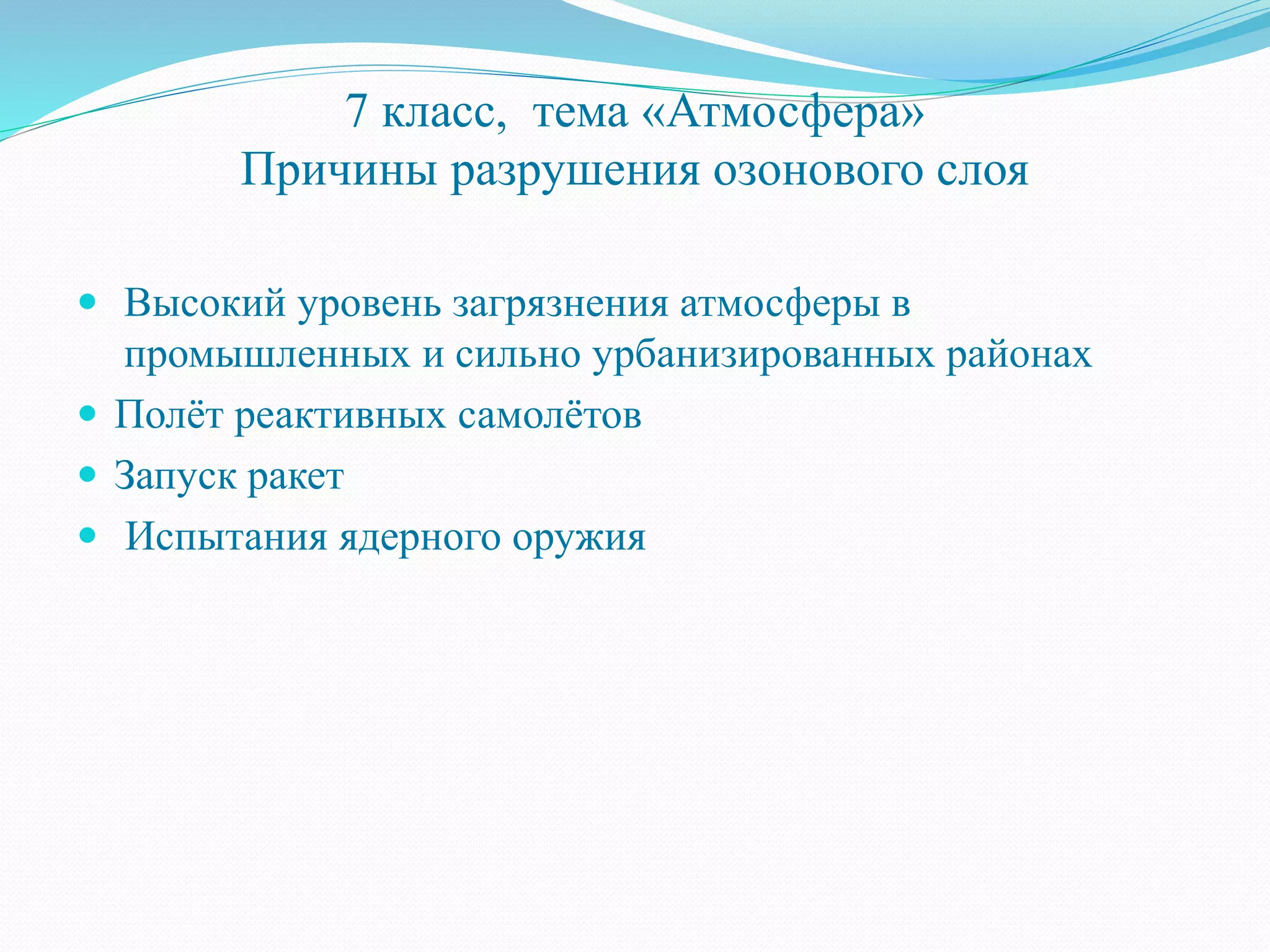 7 класс, тема «Атмосфера»
Причины разрушения озонового слоя
 Высокий уровень загрязнения атмосферы в
промышленных и сильно урбанизированных районах
 Полёт реактивных самолётов
 Запуск ракет
 Испытания ядерного оружия
 