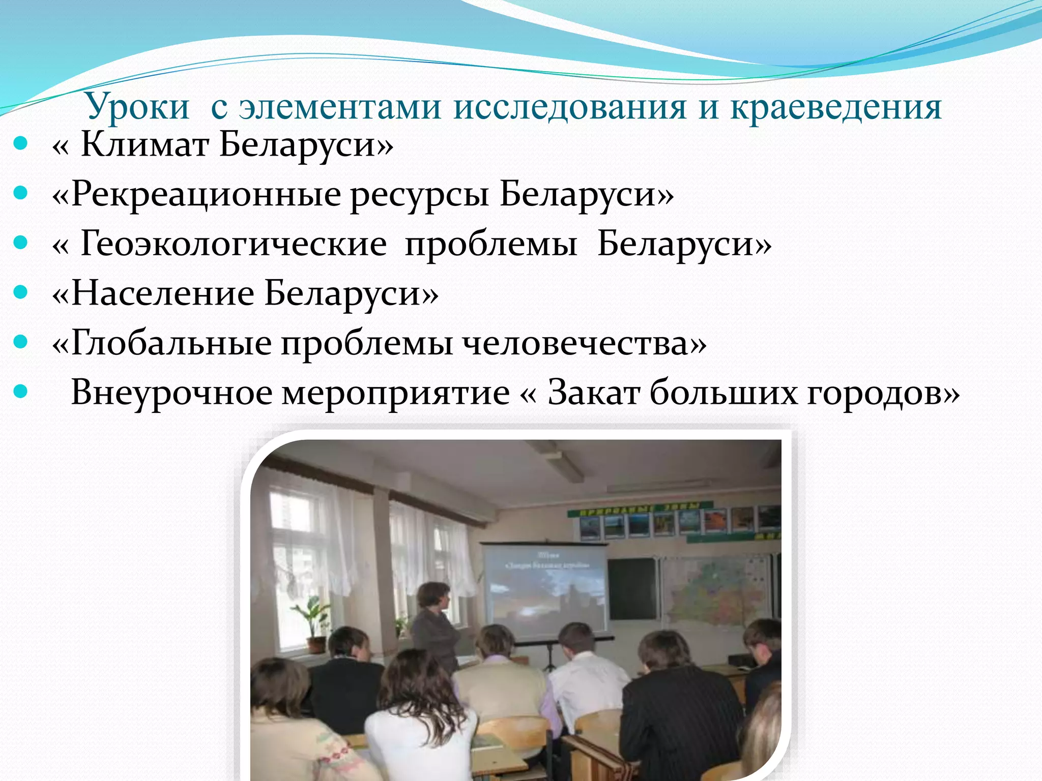 Уроки с элементами исследования и краеведения
 « Климат Беларуси»
 «Рекреационные ресурсы Беларуси»
 « Геоэкологические проблемы Беларуси»
 «Население Беларуси»
 «Глобальные проблемы человечества»
 Внеурочное мероприятие « Закат больших городов»
 