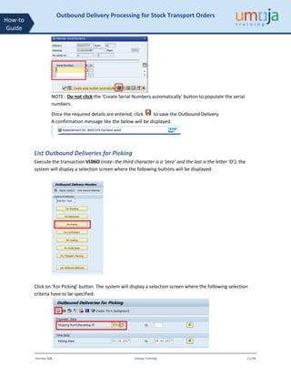 Version 1.0 Umoja Training 11/34
How-to
Guide
Outbound Delivery Processing for Stock Transport Orders
NOTE : Do not click the ‘Create Serial Numbers automatically’ button to populate the serial
numbers.
Once the required details are entered, click to save the Outbound Delivery.
A confirmation message like the below will be displayed.
List Outbound Deliveries for Picking
Execute the transaction VL06O (note: the third character is a ‘zero’ and the last is the letter ‘O’); the
system will display a selection screen where the following buttons will be displayed:
Click on ‘For Picking’ button. The system will display a selection screen where the following selection
criteria have to be specified:
 
