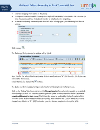Version 1.0 Umoja Training 12/34
How-to
Guide
Outbound Delivery Processing for Stock Transport Orders
• Enter the Shipping Point (same as the plant)
• Picking date: the date by which picking must begin for the delivery item to reach the customer on
time. You can leave these fields blank in order to list all deliveries for picking.
• In the section Picking Data the system defaults “Both Picking Types”; do not change the default
settings
Click execute .
The Outbound Deliveries due for picking will be listed.
Note that for the selected delivery the WM fields is populated with “A”; this identifies this delivery as
relevant for Warehouse.
Select the line and click on the button.
The Outbound Delivery document generated earlier will be displayed in change mode.
Click on the ‘Picking’ tab. Review or enter the Storage Location from where the stock is to be picked.
If the Storage Location has "Warehouse Management" (WM) enabled, then the 'Picked Qty' will be
greyed out (disabled for data entry). The Picked Qty would be updated by the Confirmation of the
'Transfer Order' that would be created subsequently. Also note that the 'Overall WM Status' would
change from <Blank> to 'A' - WM Trnsf order reqd. if a Storage Location is relevant for WM.
 