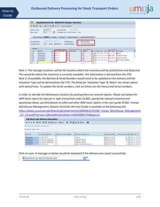 Version 1.0 Umoja Training 13/34
How-to
Guide
Outbound Delivery Processing for Stock Transport Orders
Note 1: The Storage Locations will be the location where the inventory will be picked from and deducted.
This would be where the inventory is currently available; this information is derived from the STO.
Note 2: If available, the Batches & Serial Numbers would need to be updated on the delivery and the
Valuation Type will be derived from the STO. The fields for ‘Valuation Type’ & ‘Batch’ are shown above
with dotted lines. To update the Serial numbers, click on Extras (on the menu) and Serial numbers.
In order to identify the Warehouse Location for picking there are several reports. Please see below the
WM Stock report (to execute it, type transaction code /nLX02, specify the relevant material and
warehouse data); you find details on LX02 and other WM stock reports in the user guide SC340 –Umoja
Warehouse Management, Reports Section6; the User Guide is available at the following link:
https://www.unumoja.net/download/attachments/58589621/SC340_Umoja_Warehouse_Management
_ILT_v3.4.pdf?version=2&modificationDate=1430500841756&api=v2
Click on save. A message as below would be displayed if the delivery was saved successfully.
 